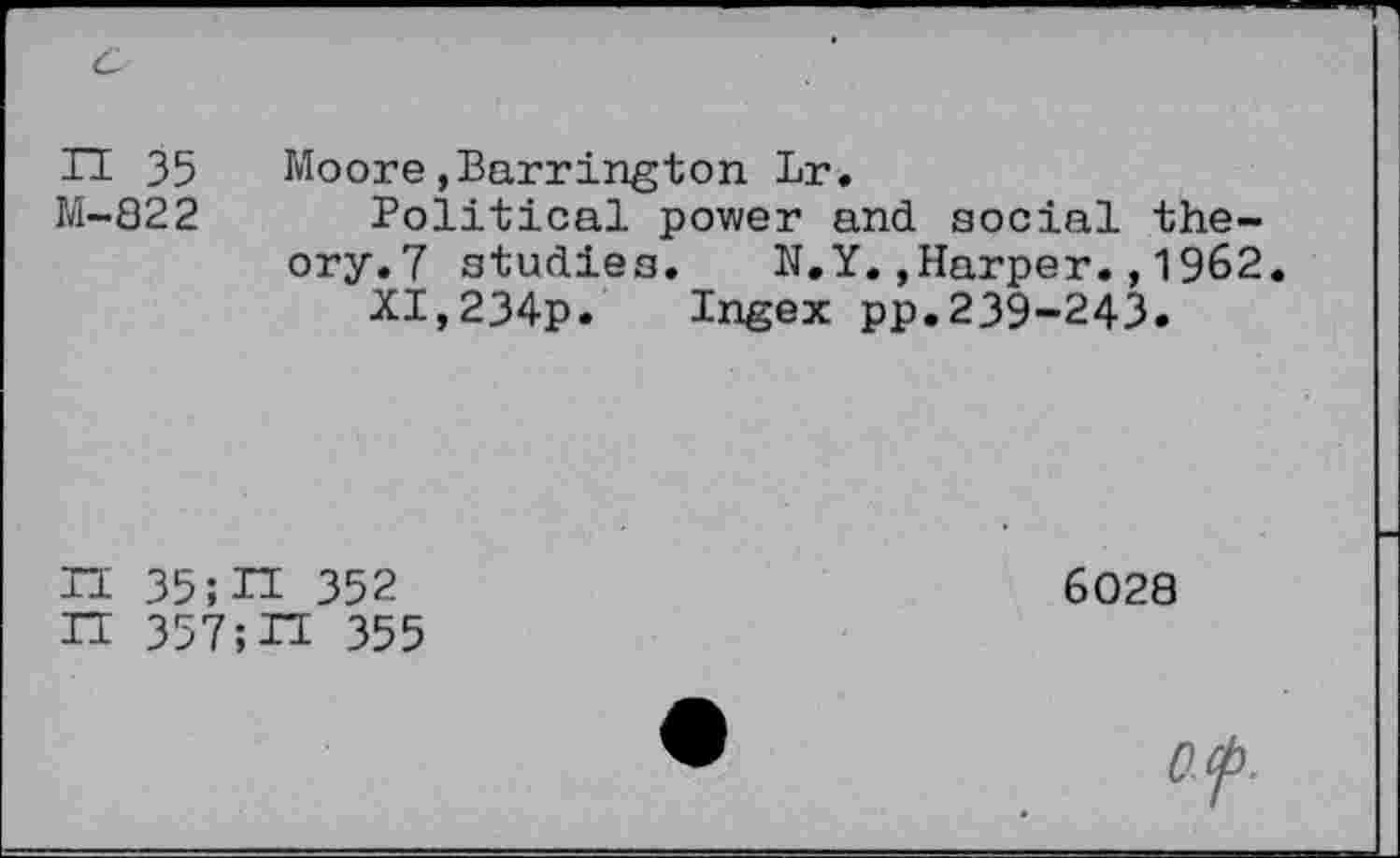 ﻿II 35 Moore»Barrington Lr.
M-822 Political power and social theory.? studies. N.Y.»Harper.,1962.
XI,234p. Ingex pp.239-243.
П35;П 352 ГГ 357;H 355
6028